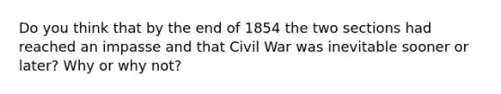 Do you think that by the end of 1854 the two sections had reached an impasse and that Civil War was inevitable sooner or later? Why or why not?