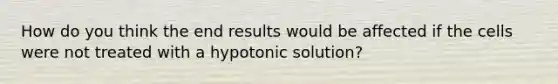 How do you think the end results would be affected if the cells were not treated with a hypotonic solution?