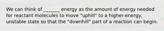 We can think of _______ energy as the amount of energy needed for reactant molecules to move "uphill" to a higher-energy, unstable state so that the "downhill" part of a reaction can begin.