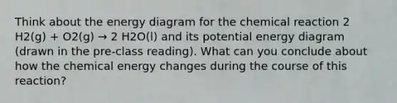 Think about the energy diagram for the chemical reaction 2 H2(g) + O2(g) → 2 H2O(l) and its potential energy diagram (drawn in the pre-class reading). What can you conclude about how the chemical energy changes during the course of this reaction?