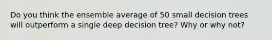 Do you think the ensemble average of 50 small decision trees will outperform a single deep decision tree? Why or why not?