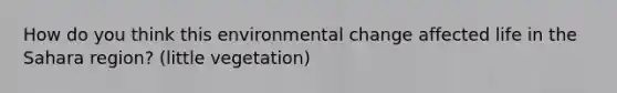 How do you think this environmental change affected life in the Sahara region? (little vegetation)