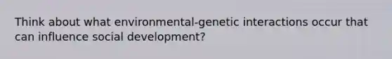 Think about what environmental-genetic interactions occur that can influence social development?