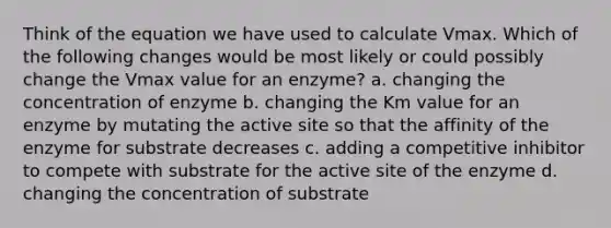 Think of the equation we have used to calculate Vmax. Which of the following changes would be most likely or could possibly change the Vmax value for an enzyme? a. changing the concentration of enzyme b. changing the Km value for an enzyme by mutating the active site so that the affinity of the enzyme for substrate decreases c. adding a competitive inhibitor to compete with substrate for the active site of the enzyme d. changing the concentration of substrate