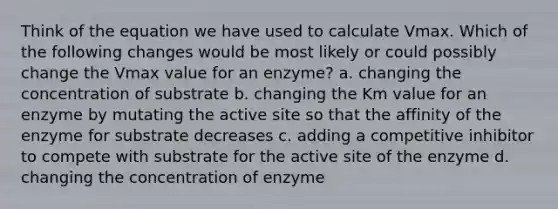 Think of the equation we have used to calculate Vmax. Which of the following changes would be most likely or could possibly change the Vmax value for an enzyme? a. changing the concentration of substrate b. changing the Km value for an enzyme by mutating the active site so that the affinity of the enzyme for substrate decreases c. adding a competitive inhibitor to compete with substrate for the active site of the enzyme d. changing the concentration of enzyme