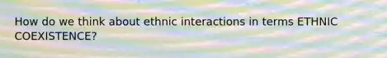 How do we think about ethnic interactions in terms ETHNIC COEXISTENCE?