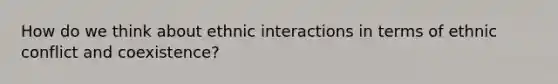 How do we think about ethnic interactions in terms of ethnic conflict and coexistence?