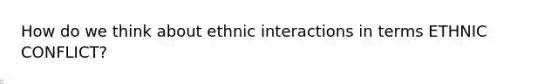 How do we think about ethnic interactions in terms ETHNIC CONFLICT?