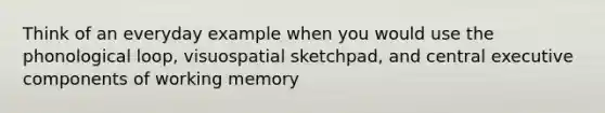 Think of an everyday example when you would use the phonological loop, visuospatial sketchpad, and central executive components of working memory