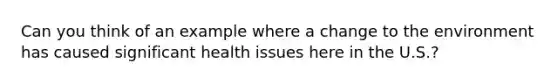 Can you think of an example where a change to the environment has caused significant health issues here in the U.S.?