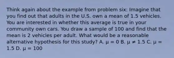 Think again about the example from problem six: Imagine that you find out that adults in the U.S. own a mean of 1.5 vehicles. You are interested in whether this average is true in your community own cars. You draw a sample of 100 and find that the mean is 2 vehicles per adult. What would be a reasonable alternative hypothesis for this study? A. μ = 0 B. μ ≠ 1.5 C. μ = 1.5 D. μ = 100