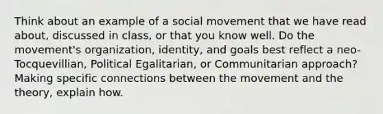 Think about an example of a social movement that we have read about, discussed in class, or that you know well. Do the movement's organization, identity, and goals best reflect a neo- Tocquevillian, Political Egalitarian, or Communitarian approach? Making specific connections between the movement and the theory, explain how.