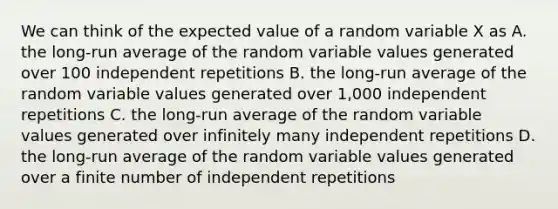 We can think of the expected value of a random variable X as A. the long-run average of the random variable values generated over 100 independent repetitions B. the long-run average of the random variable values generated over 1,000 independent repetitions C. the long-run average of the random variable values generated over infinitely many independent repetitions D. the long-run average of the random variable values generated over a finite number of independent repetitions