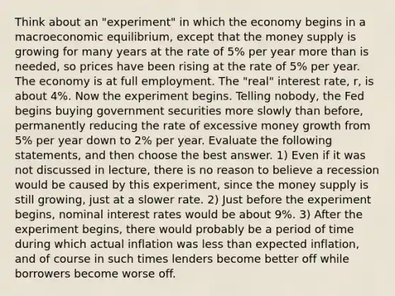 Think about an "experiment" in which the economy begins in a macroeconomic equilibrium, except that the money supply is growing for many years at the rate of 5% per year more than is needed, so prices have been rising at the rate of 5% per year. The economy is at full employment. The "real" interest rate, r, is about 4%. Now the experiment begins. Telling nobody, the Fed begins buying government securities more slowly than before, permanently reducing the rate of excessive money growth from 5% per year down to 2% per year. Evaluate the following statements, and then choose the best answer. 1) Even if it was not discussed in lecture, there is no reason to believe a recession would be caused by this experiment, since the money supply is still growing, just at a slower rate. 2) Just before the experiment begins, nominal interest rates would be about 9%. 3) After the experiment begins, there would probably be a period of time during which actual inflation was less than expected inflation, and of course in such times lenders become better off while borrowers become worse off.