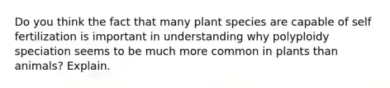 Do you think the fact that many plant species are capable of self fertilization is important in understanding why polyploidy speciation seems to be much more common in plants than animals? Explain.