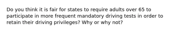 Do you think it is fair for states to require adults over 65 to participate in more frequent mandatory driving tests in order to retain their driving privileges? Why or why not?