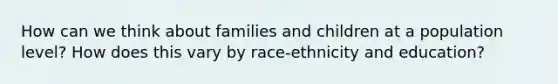 How can we think about families and children at a population level? How does this vary by race-ethnicity and education?