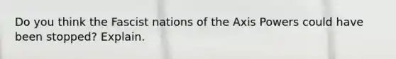 Do you think the Fascist nations of the Axis Powers could have been stopped? Explain.