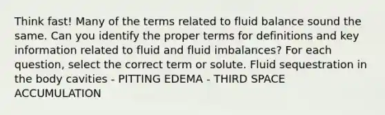 Think fast! Many of the terms related to fluid balance sound the same. Can you identify the proper terms for definitions and key information related to fluid and fluid imbalances? For each question, select the correct term or solute. Fluid sequestration in the body cavities - PITTING EDEMA - THIRD SPACE ACCUMULATION