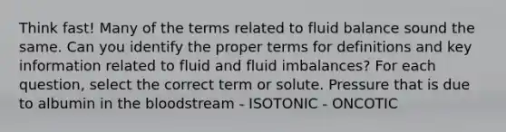 Think fast! Many of the terms related to fluid balance sound the same. Can you identify the proper terms for definitions and key information related to fluid and fluid imbalances? For each question, select the correct term or solute. Pressure that is due to albumin in the bloodstream - ISOTONIC - ONCOTIC