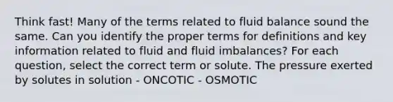 Think fast! Many of the terms related to fluid balance sound the same. Can you identify the proper terms for definitions and key information related to fluid and fluid imbalances? For each question, select the correct term or solute. The pressure exerted by solutes in solution - ONCOTIC - OSMOTIC