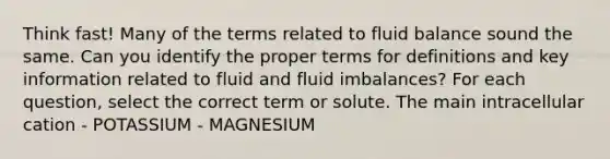 Think fast! Many of the terms related to fluid balance sound the same. Can you identify the proper terms for definitions and key information related to fluid and fluid imbalances? For each question, select the correct term or solute. The main intracellular cation - POTASSIUM - MAGNESIUM