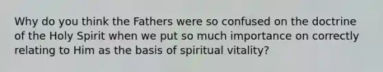 Why do you think the Fathers were so confused on the doctrine of the Holy Spirit when we put so much importance on correctly relating to Him as the basis of spiritual vitality?