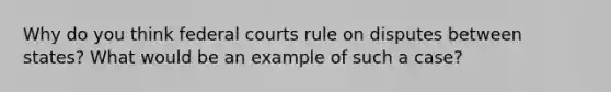 Why do you think federal courts rule on disputes between states? What would be an example of such a case?