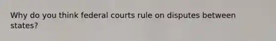 Why do you think federal courts rule on disputes between states?