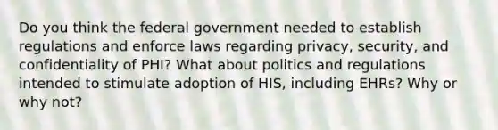 Do you think the federal government needed to establish regulations and enforce laws regarding privacy, security, and confidentiality of PHI? What about politics and regulations intended to stimulate adoption of HIS, including EHRs? Why or why not?