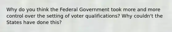 Why do you think the Federal Government took more and more control over the setting of voter qualifications? Why couldn't the States have done this?