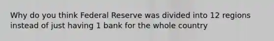 Why do you think Federal Reserve was divided into 12 regions instead of just having 1 bank for the whole country