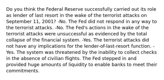 Do you think the Federal Reserve successfully carried out its role as lender of last resort in the wake of the terrorist attacks on September 11, 2001? -No. The Fed did not respond in any way to the terrorist attacks. -No. The Fed's actions in the wake of the terrorist attacks were unsuccessful as evidenced by the total collapse of the financial system. -Yes. The terrorist attacks did not have any implications for the lender-of-last-resort function. -Yes. The system was threatened by the inability to collect checks in the absence of civilian flights. The Fed stepped in and provided huge amounts of liquidity to enable banks to meet their commitments.