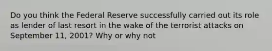 Do you think the Federal Reserve successfully carried out its role as lender of last resort in the wake of the terrorist attacks on September 11, 2001? Why or why not