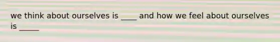 we think about ourselves is ____ and how we feel about ourselves is _____
