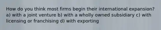 How do you think most firms begin their international expansion? a) with a joint venture b) with a wholly owned subsidiary c) with licensing or franchising d) with exporting