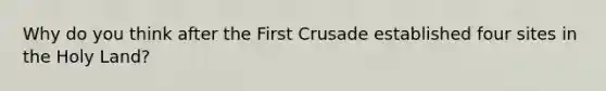 Why do you think after the First Crusade established four sites in the Holy Land?