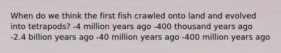 When do we think the first fish crawled onto land and evolved into tetrapods? -4 million years ago -400 thousand years ago -2.4 billion years ago -40 million years ago -400 million years ago