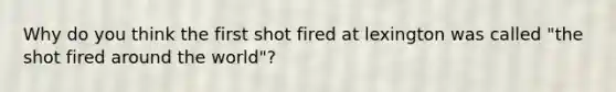 Why do you think the first shot fired at lexington was called "the shot fired around the world"?