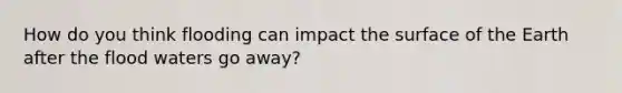 How do you think flooding can impact the surface of the Earth after the flood waters go away?