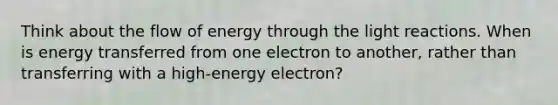 Think about the flow of energy through the <a href='https://www.questionai.com/knowledge/kSUoWrrvoC-light-reactions' class='anchor-knowledge'>light reactions</a>. When is energy transferred from one electron to another, rather than transferring with a high-energy electron?