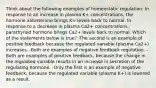 Think about the following examples of homeostatic regulation: In response to an increase in plasma K+ concentrations, the hormone aldosterone brings K+ levels back to normal. In response to a decrease in plasma Ca2+ concentrations, parathyroid hormone brings Ca2+ levels back to normal. Which of the statements below is true? -The second is an example of positive feedback because the regulated variable (plasma Ca2+) increases. -Both are examples of negative feedback regulation. -Both are examples of positive feedback, because the change in the regulated variable results in an increase in secretion of the regulating hormone. -Only the first is an example of negative feedback, because the regulated variable (plasma K+) is lowered as a result.