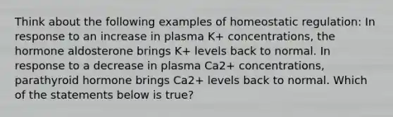 Think about the following examples of homeostatic regulation: In response to an increase in plasma K+ concentrations, the hormone aldosterone brings K+ levels back to normal. In response to a decrease in plasma Ca2+ concentrations, parathyroid hormone brings Ca2+ levels back to normal. Which of the statements below is true?