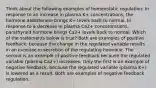 Think about the following examples of homeostatic regulation: In response to an increase in plasma K+ concentrations, the hormone aldosterone brings K+ levels back to normal. In response to a decrease in plasma Ca2+ concentrations, parathyroid hormone brings Ca2+ levels back to normal. Which of the statements below is true? Both are examples of positive feedback, because the change in the regulated variable results in an increase in secretion of the regulating hormone. The second is an example of positive feedback because the regulated variable (plasma Ca2+) increases. Only the first is an example of negative feedback, because the regulated variable (plasma K+) is lowered as a result. Both are examples of negative feedback regulation.