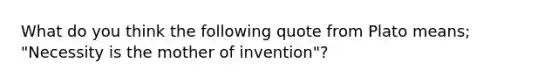 What do you think the following quote from Plato means; "Necessity is the mother of invention"?