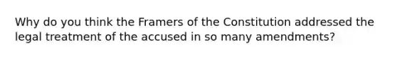 Why do you think the Framers of the Constitution addressed the legal treatment of the accused in so many amendments?