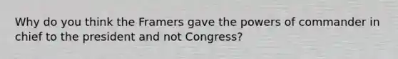 Why do you think the Framers gave the <a href='https://www.questionai.com/knowledge/kKSx9oT84t-powers-of' class='anchor-knowledge'>powers of</a> commander in chief to the president and not Congress?