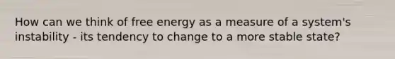 How can we think of free energy as a measure of a system's instability - its tendency to change to a more stable state?