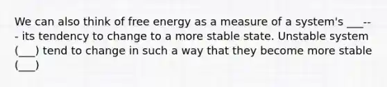 We can also think of free energy as a measure of a system's ___--- its tendency to change to a more stable state. Unstable system (___) tend to change in such a way that they become more stable (___)