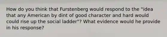 How do you think that Furstenberg would respond to the "idea that any American by dint of good character and hard would could rise up the social ladder"? What evidence would he provide in his response?